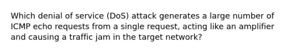 Which denial of service (DoS) attack generates a large number of ICMP echo requests from a single request, acting like an amplifier and causing a traffic jam in the target network?