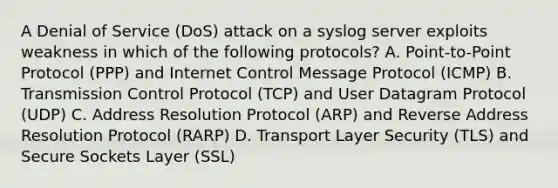 A Denial of Service (DoS) attack on a syslog server exploits weakness in which of the following protocols? A. Point-to-Point Protocol (PPP) and Internet Control Message Protocol (ICMP) B. Transmission Control Protocol (TCP) and User Datagram Protocol (UDP) C. Address Resolution Protocol (ARP) and Reverse Address Resolution Protocol (RARP) D. Transport Layer Security (TLS) and Secure Sockets Layer (SSL)