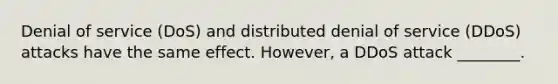 Denial of service (DoS) and distributed denial of service (DDoS) attacks have the same effect. However, a DDoS attack ________.