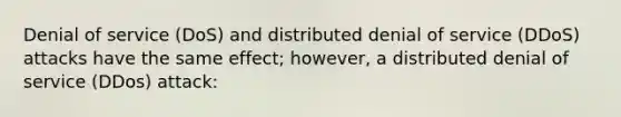 Denial of service (DoS) and distributed denial of service (DDoS) attacks have the same effect; however, a distributed denial of service (DDos) attack: