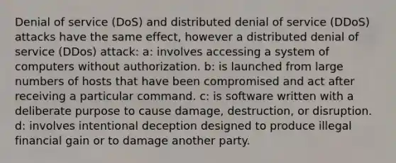 Denial of service (DoS) and distributed denial of service (DDoS) attacks have the same effect, however a distributed denial of service (DDos) attack: a: involves accessing a system of computers without authorization. b: is launched from large numbers of hosts that have been compromised and act after receiving a particular command. c: is software written with a deliberate purpose to cause damage, destruction, or disruption. d: involves intentional deception designed to produce illegal financial gain or to damage another party.