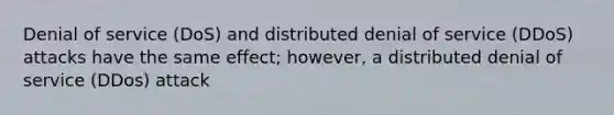 Denial of service (DoS) and distributed denial of service (DDoS) attacks have the same effect; however, a distributed denial of service (DDos) attack