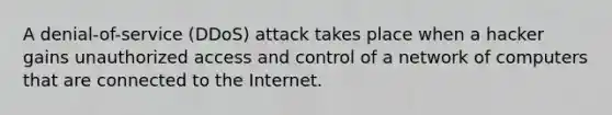 A denial-of-service (DDoS) attack takes place when a hacker gains unauthorized access and control of a network of computers that are connected to the Internet.