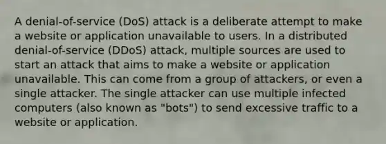 A denial-of-service (DoS) attack is a deliberate attempt to make a website or application unavailable to users. In a distributed denial-of-service (DDoS) attack, multiple sources are used to start an attack that aims to make a website or application unavailable. This can come from a group of attackers, or even a single attacker. The single attacker can use multiple infected computers (also known as "bots") to send excessive traffic to a website or application.