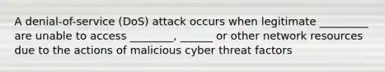 A denial-of-service (DoS) attack occurs when legitimate _________ are unable to access ________, ______ or other network resources due to the actions of malicious cyber threat factors