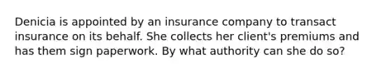 Denicia is appointed by an insurance company to transact insurance on its behalf. She collects her client's premiums and has them sign paperwork. By what authority can she do so?