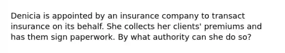 Denicia is appointed by an insurance company to transact insurance on its behalf. She collects her clients' premiums and has them sign paperwork. By what authority can she do so?