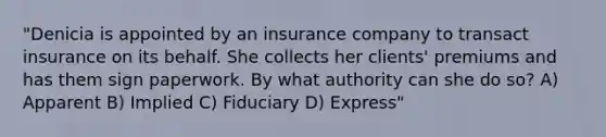 "Denicia is appointed by an insurance company to transact insurance on its behalf. She collects her clients' premiums and has them sign paperwork. By what authority can she do so? A) Apparent B) Implied C) Fiduciary D) Express"