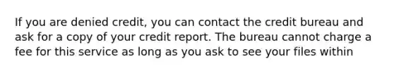 If you are denied credit, you can contact the credit bureau and ask for a copy of your credit report. The bureau cannot charge a fee for this service as long as you ask to see your files within