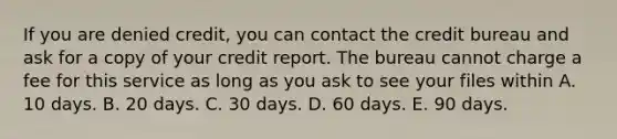 If you are denied credit, you can contact the credit bureau and ask for a copy of your credit report. The bureau cannot charge a fee for this service as long as you ask to see your files within A. 10 days. B. 20 days. C. 30 days. D. 60 days. E. 90 days.