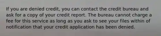 If you are denied credit, you can contact the credit bureau and ask for a copy of your credit report. The bureau cannot charge a fee for this service as long as you ask to see your files within of notification that your credit application has been denied.