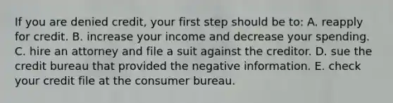 If you are denied credit, your first step should be to: A. reapply for credit. B. increase your income and decrease your spending. C. hire an attorney and file a suit against the creditor. D. sue the credit bureau that provided the negative information. E. check your credit file at the consumer bureau.