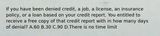 If you have been denied credit, a job, a license, an insurance policy, or a loan based on your credit report. You entitled to receive a free copy of that credit report with in how many days of denial? A.60 B.30 C.90 D.There is no time limit