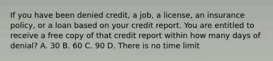 If you have been denied credit, a job, a license, an insurance policy, or a loan based on your credit report. You are entitled to receive a free copy of that credit report within how many days of denial? A. 30 B. 60 C. 90 D. There is no time limit