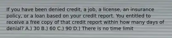 If you have been denied credit, a job, a license, an insurance policy, or a loan based on your credit report. You entitled to receive a free copy of that credit report within how many days of denial? A.) 30 B.) 60 C.) 90 D.) There is no time limit