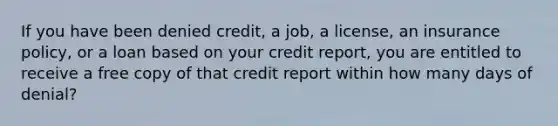 If you have been denied credit, a job, a license, an insurance policy, or a loan based on your credit report, you are entitled to receive a free copy of that credit report within how many days of denial?