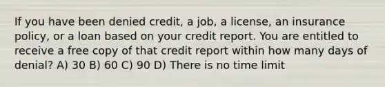 If you have been denied credit, a job, a license, an insurance policy, or a loan based on your credit report. You are entitled to receive a free copy of that credit report within how many days of denial? A) 30 B) 60 C) 90 D) There is no time limit