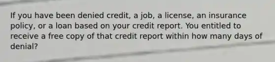 If you have been denied credit, a job, a license, an insurance policy, or a loan based on your credit report. You entitled to receive a free copy of that credit report within how many days of denial?