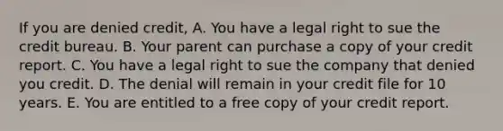 If you are denied credit, A. You have a legal right to sue the credit bureau. B. Your parent can purchase a copy of your credit report. C. You have a legal right to sue the company that denied you credit. D. The denial will remain in your credit file for 10 years. E. You are entitled to a free copy of your credit report.