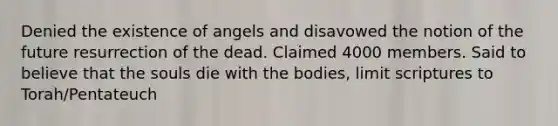 Denied the existence of angels and disavowed the notion of the future resurrection of the dead. Claimed 4000 members. Said to believe that the souls die with the bodies, limit scriptures to Torah/Pentateuch