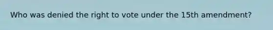 Who was denied the right to vote under the 15th amendment?