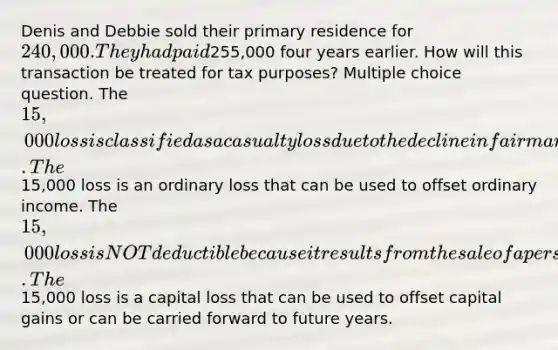 Denis and Debbie sold their primary residence for 240,000. They had paid255,000 four years earlier. How will this transaction be treated for tax purposes? Multiple choice question. The 15,000 loss is classified as a casualty loss due to the decline in fair market value of the home. The15,000 loss is an ordinary loss that can be used to offset ordinary income. The 15,000 loss is NOT deductible because it results from the sale of a personal use asset. The15,000 loss is a capital loss that can be used to offset capital gains or can be carried forward to future years.