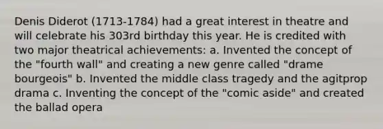 Denis Diderot (1713-1784) had a great interest in theatre and will celebrate his 303rd birthday this year. He is credited with two major theatrical achievements: a. Invented the concept of the "fourth wall" and creating a new genre called "drame bourgeois" b. Invented the middle class tragedy and the agitprop drama c. Inventing the concept of the "comic aside" and created the ballad opera