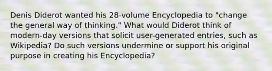 Denis Diderot wanted his 28-volume Encyclopedia to "change the general way of thinking." What would Diderot think of modern-day versions that solicit user-generated entries, such as Wikipedia? Do such versions undermine or support his original purpose in creating his Encyclopedia?