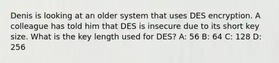 Denis is looking at an older system that uses DES encryption. A colleague has told him that DES is insecure due to its short key size. What is the key length used for DES? A: 56 B: 64 C: 128 D: 256