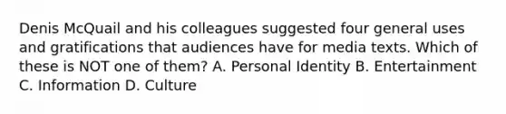 Denis McQuail and his colleagues suggested four general uses and gratifications that audiences have for media texts. Which of these is NOT one of them? A. Personal Identity B. Entertainment C. Information D. Culture