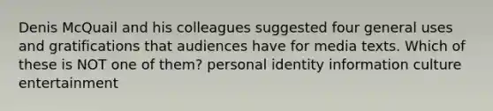 Denis McQuail and his colleagues suggested four general uses and gratifications that audiences have for media texts. Which of these is NOT one of them? personal identity information culture entertainment