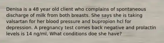 Denisa is a 48 year old client who complains of spontaneous discharge of milk from both breasts. She says she is taking valsartan for her blood pressure and bupropion hcl for depression. A pregnancy test comes back negative and prolactin levels is 14 ng/ml, What conditions doe she have?