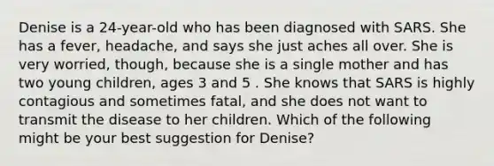 Denise is a 24-year-old who has been diagnosed with SARS. She has a fever, headache, and says she just aches all over. She is very worried, though, because she is a single mother and has two young children, ages 3 and 5 . She knows that SARS is highly contagious and sometimes fatal, and she does not want to transmit the disease to her children. Which of the following might be your best suggestion for Denise?