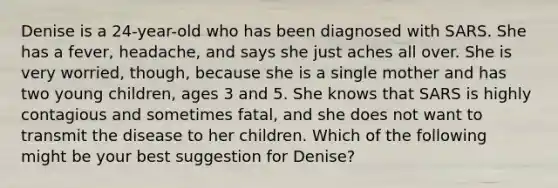 Denise is a 24-year-old who has been diagnosed with SARS. She has a fever, headache, and says she just aches all over. She is very worried, though, because she is a single mother and has two young children, ages 3 and 5. She knows that SARS is highly contagious and sometimes fatal, and she does not want to transmit the disease to her children. Which of the following might be your best suggestion for Denise?