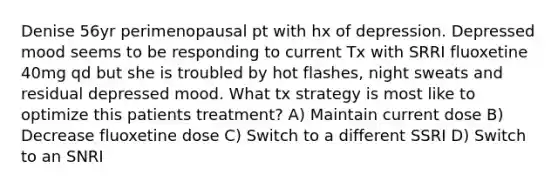 Denise 56yr perimenopausal pt with hx of depression. Depressed mood seems to be responding to current Tx with SRRI fluoxetine 40mg qd but she is troubled by hot flashes, night sweats and residual depressed mood. What tx strategy is most like to optimize this patients treatment? A) Maintain current dose B) Decrease fluoxetine dose C) Switch to a different SSRI D) Switch to an SNRI