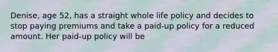 Denise, age 52, has a straight whole life policy and decides to stop paying premiums and take a paid-up policy for a reduced amount. Her paid-up policy will be