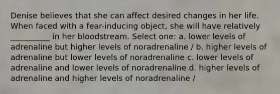 Denise believes that she can affect desired changes in her life. When faced with a fear-inducing object, she will have relatively __________ in her bloodstream. Select one: a. lower levels of adrenaline but higher levels of noradrenaline / b. higher levels of adrenaline but lower levels of noradrenaline c. lower levels of adrenaline and lower levels of noradrenaline d. higher levels of adrenaline and higher levels of noradrenaline /