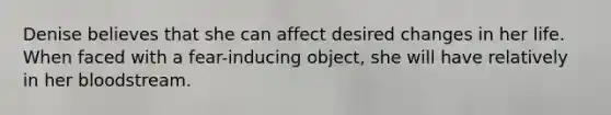 Denise believes that she can affect desired changes in her life. When faced with a fear-inducing object, she will have relatively in her bloodstream.