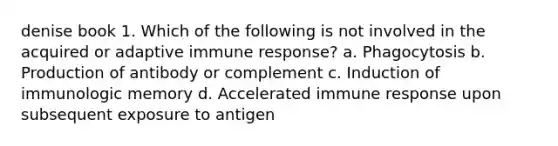 denise book 1. Which of the following is not involved in the acquired or adaptive immune response? a. Phagocytosis b. Production of antibody or complement c. Induction of immunologic memory d. Accelerated immune response upon subsequent exposure to antigen