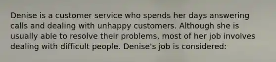 Denise is a customer service who spends her days answering calls and dealing with unhappy customers. Although she is usually able to resolve their problems, most of her job involves dealing with difficult people. Denise's job is considered: