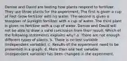 Denise and David are testing how plants respond to fertilizer. They use three plants for the experiment. The first is given a cup of Fast Grow fertilizer with no water. The second is given a teaspoon of Sunlight fertilizer with a cup of water. The third plant is given no fertilizer with a cup of water. Denise and David will not be able to draw a valid conclusion from their result. Which of the following statements explains why? a. There are not enough different types of plants. b. There is no test variable (independent variable). c. Results of the experiment need to be presented in a graph. d. More than one test variable (independent variable) has been changed in the experiment.