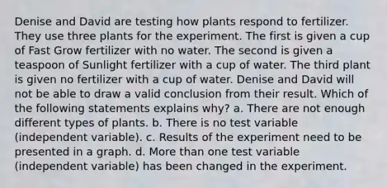 Denise and David are testing how plants respond to fertilizer. They use three plants for the experiment. The first is given a cup of Fast Grow fertilizer with no water. The second is given a teaspoon of Sunlight fertilizer with a cup of water. The third plant is given no fertilizer with a cup of water. Denise and David will not be able to draw a valid conclusion from their result. Which of the following statements explains why? a. There are not enough different types of plants. b. There is no test variable (independent variable). c. Results of the experiment need to be presented in a graph. d. More than one test variable (independent variable) has been changed in the experiment.