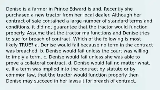 Denise is a farmer in Prince Edward Island. Recently she purchased a new tractor from her local dealer. Although her contract of sale contained a large number of standard terms and conditions, it did not guarantee that the tractor would function properly. Assume that the tractor malfunctions and Denise tries to sue for breach of contract. Which of the following is most likely TRUE? a. Denise would fail because no term in the contract was breached. b. Denise would fail unless the court was willing to imply a term. c. Denise would fail unless she was able to prove a collateral contract. d. Denise would fail no matter what. e. If a term was implied into the contract by statute or by common law, that the tractor would function properly then Denise may succeed in her lawsuit for breach of contract.