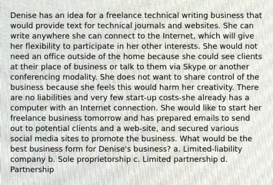 Denise has an idea for a freelance technical writing business that would provide text for technical journals and websites. She can write anywhere she can connect to the Internet, which will give her flexibility to participate in her other interests. She would not need an office outside of the home because she could see clients at their place of business or talk to them via Skype or another conferencing modality. She does not want to share control of the business because she feels this would harm her creativity. There are no liabilities and very few start-up costs-she already has a computer with an Internet connection. She would like to start her freelance business tomorrow and has prepared emails to send out to potential clients and a web-site, and secured various social media sites to promote the business. What would be the best business form for Denise's business? a. Limited-liability company b. Sole proprietorship c. Limited partnership d. Partnership