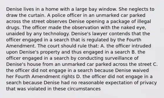 Denise lives in a home with a large bay window. She neglects to draw the curtain. A police officer in an unmarked car parked across the street observes Denise opening a package of illegal drugs. The officer made the observation with the naked eye, unaided by any technology. Denise's lawyer contends that the officer engaged in a search that is regulated by the Fourth Amendment. The court should rule that: A. the officer intruded upon Denise's property and thus engaged in a search B. the officer engaged in a search by conducting surveillance of Denise's house from an unmarked car parked across the street C. the officer did not engage in a search because Denise waived her Fourth Amendment rights D. the officer did not engage in a search because Denise had no reasonable expectation of privacy that was violated in these circumstances