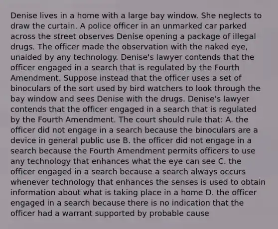 Denise lives in a home with a large bay window. She neglects to draw the curtain. A police officer in an unmarked car parked across the street observes Denise opening a package of illegal drugs. The officer made the observation with the naked eye, unaided by any technology. Denise's lawyer contends that the officer engaged in a search that is regulated by the Fourth Amendment. Suppose instead that the officer uses a set of binoculars of the sort used by bird watchers to look through the bay window and sees Denise with the drugs. Denise's lawyer contends that the officer engaged in a search that is regulated by the Fourth Amendment. The court should rule that: A. the officer did not engage in a search because the binoculars are a device in general public use B. the officer did not engage in a search because the Fourth Amendment permits officers to use any technology that enhances what the eye can see C. the officer engaged in a search because a search always occurs whenever technology that enhances the senses is used to obtain information about what is taking place in a home D. the officer engaged in a search because there is no indication that the officer had a warrant supported by probable cause