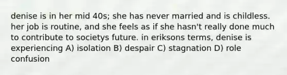 denise is in her mid 40s; she has never married and is childless. her job is routine, and she feels as if she hasn't really done much to contribute to societys future. in eriksons terms, denise is experiencing A) isolation B) despair C) stagnation D) role confusion