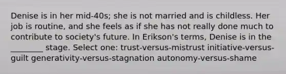 Denise is in her mid-40s; she is not married and is childless. Her job is routine, and she feels as if she has not really done much to contribute to society's future. In Erikson's terms, Denise is in the ________ stage. Select one: trust-versus-mistrust initiative-versus-guilt generativity-versus-stagnation autonomy-versus-shame