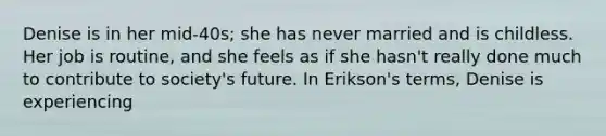 Denise is in her mid-40s; she has never married and is childless. Her job is routine, and she feels as if she hasn't really done much to contribute to society's future. In Erikson's terms, Denise is experiencing