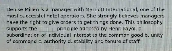 Denise Millen is a manager with Marriott International, one of the most successful hotel operators. She strongly believes managers have the right to give orders to get things done. This philosophy supports the _______ principle adopted by Henri Fayol. a. subordination of individual interest to the common good b. unity of command c. authority d. stability and tenure of staff